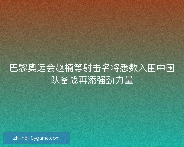 巴黎奥运会赵楠等射击名将悉数入围中国队备战再添强劲力量
