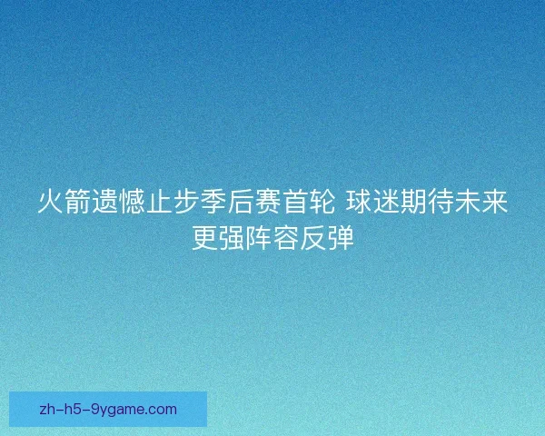 火箭遗憾止步季后赛首轮 球迷期待未来更强阵容反弹 火箭遗憾止步季后赛首轮 球迷期待未来更强阵容反弹