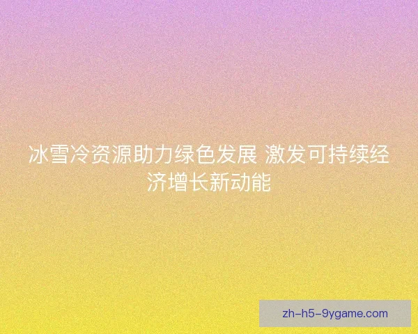 冰雪冷资源助力绿色发展 激发可持续经济增长新动能 冰雪冷资源助力绿色发展 激发可持续经济增长新动能