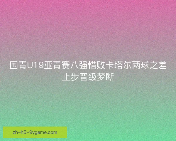 国青U19亚青赛八强惜败卡塔尔两球之差止步晋级梦断 国青U19亚青赛八强惜败卡塔尔两球之差止步晋级梦断