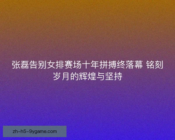 张磊告别女排赛场十年拼搏终落幕 铭刻岁月的辉煌与坚持 张磊告别女排赛场十年拼搏终落幕 铭刻岁月的辉煌与坚持