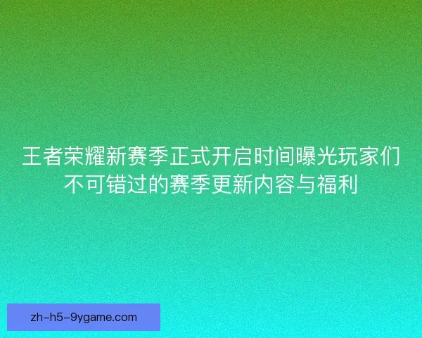 王者荣耀新赛季正式开启时间曝光玩家们不可错过的赛季更新内容与福利