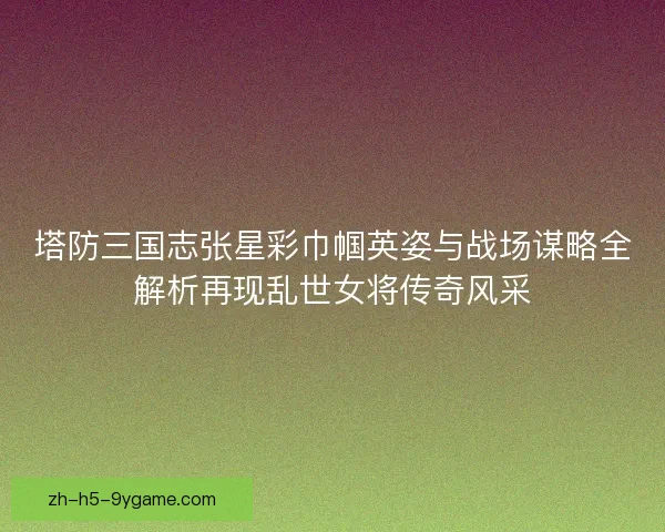 塔防三国志张星彩巾帼英姿与战场谋略全解析再现乱世女将传奇风采 塔防三国志张星彩巾帼英姿与战场谋略全解析再现乱世女将传奇风采