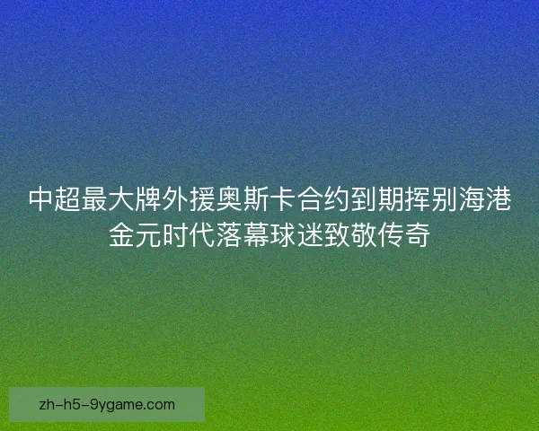 中超最大牌外援奥斯卡合约到期挥别海港金元时代落幕球迷致敬传奇