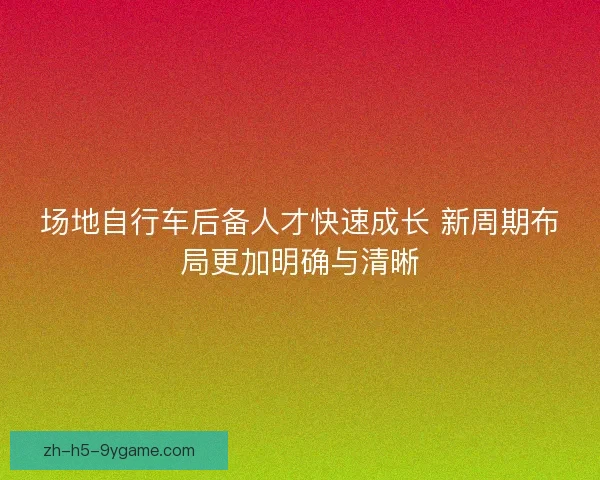 场地自行车后备人才快速成长 新周期布局更加明确与清晰