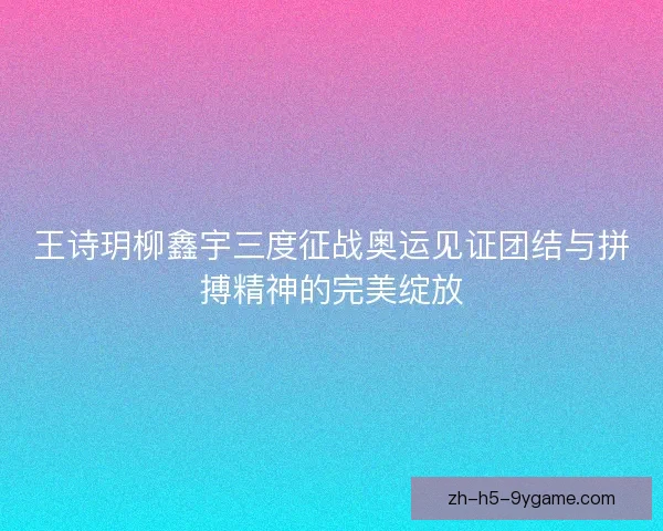 王诗玥柳鑫宇三度征战奥运见证团结与拼搏精神的完美绽放