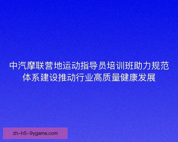 中汽摩联营地运动指导员培训班助力规范体系建设推动行业高质量健康发展