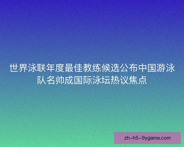 世界泳联年度最佳教练候选公布中国游泳队名帅成国际泳坛热议焦点 世界泳联年度最佳教练候选公布中国游泳队名帅成国际泳坛热议焦点