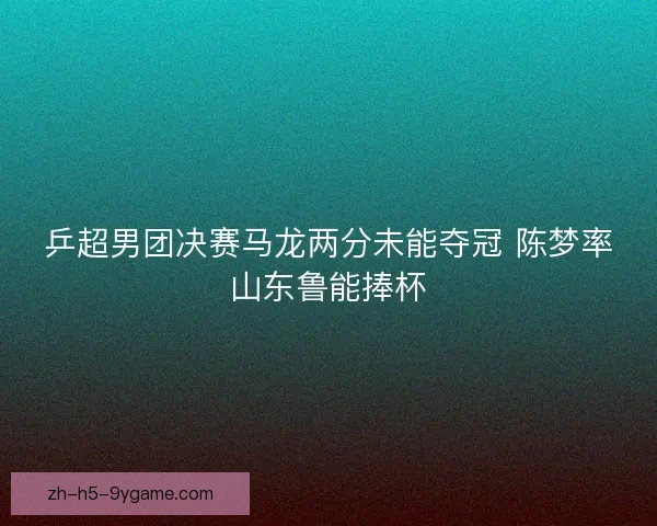 乒超男团决赛马龙两分未能夺冠 陈梦率山东鲁能捧杯 乒超男团决赛马龙两分未能夺冠 陈梦率山东鲁能捧杯