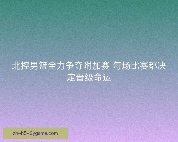 北控男篮全力争夺附加赛 每场比赛都决定晋级命运 北控男篮全力争夺附加赛 每场比赛都决定晋级命运